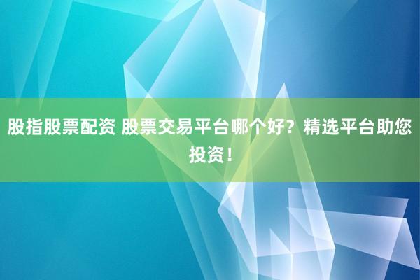 股指股票配资 股票交易平台哪个好？精选平台助您投资！