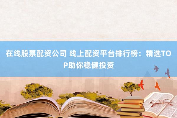 在线股票配资公司 线上配资平台排行榜：精选TOP助你稳健投资