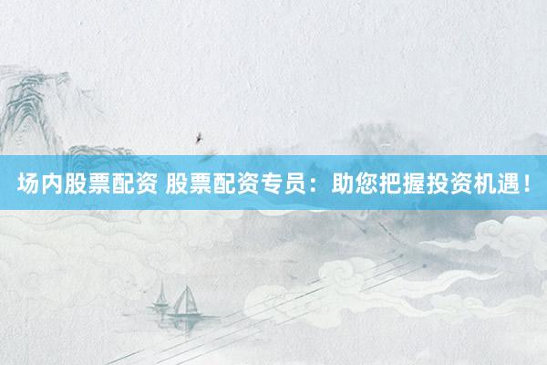 场内股票配资 股票配资专员：助您把握投资机遇！