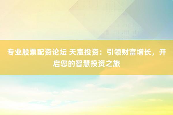 专业股票配资论坛 天宸投资：引领财富增长，开启您的智慧投资之旅