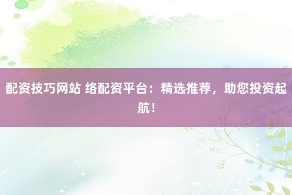 配资技巧网站 络配资平台：精选推荐，助您投资起航！