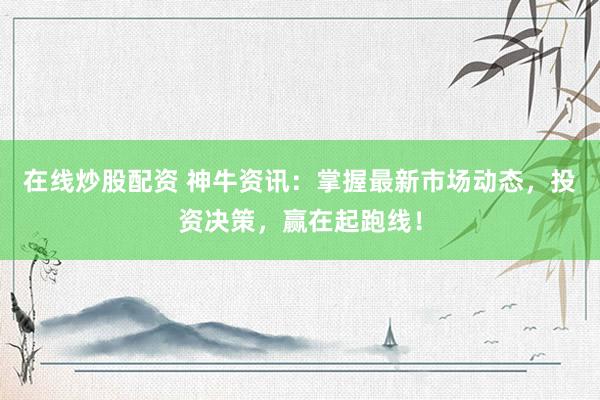 在线炒股配资 神牛资讯:掌握最新市场动态,投资决策,赢在起跑线!