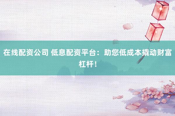 在线配资公司 低息配资平台：助您低成本撬动财富杠杆！