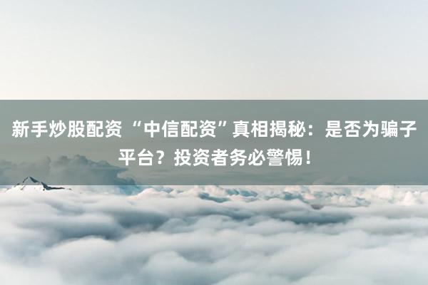 新手炒股配资 “中信配资”真相揭秘：是否为骗子平台？投资者务必警惕！