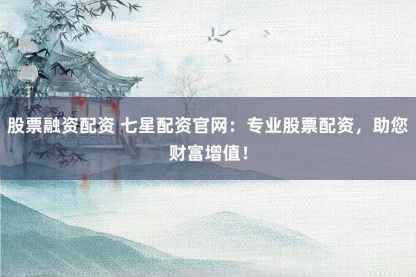 股票融资配资 七星配资官网：专业股票配资，助您财富增值！