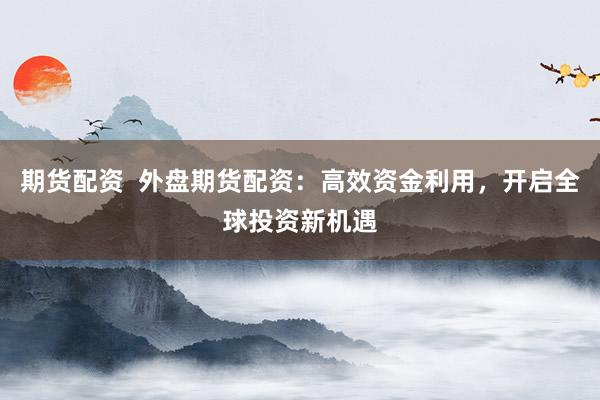 期货配资  外盘期货配资：高效资金利用，开启全球投资新机遇