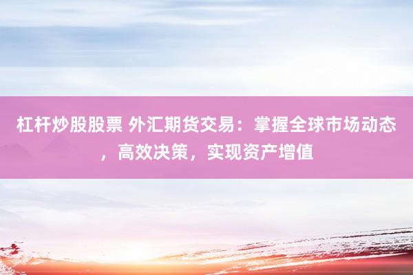 杠杆炒股股票 外汇期货交易：掌握全球市场动态，高效决策，实现资产增值
