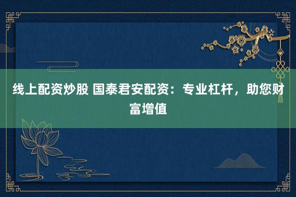 线上配资炒股 国泰君安配资：专业杠杆，助您财富增值