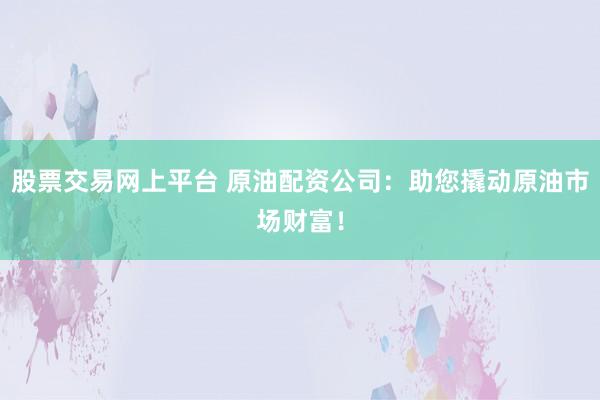 股票交易网上平台 原油配资公司：助您撬动原油市场财富！