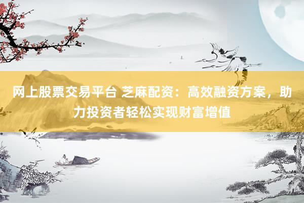 网上股票交易平台 芝麻配资：高效融资方案，助力投资者轻松实现财富增值