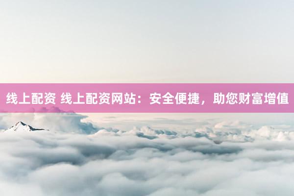 线上配资 线上配资网站：安全便捷，助您财富增值