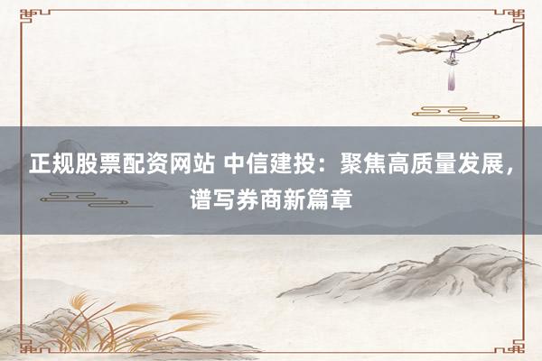 正规股票配资网站 中信建投：聚焦高质量发展，谱写券商新篇章
