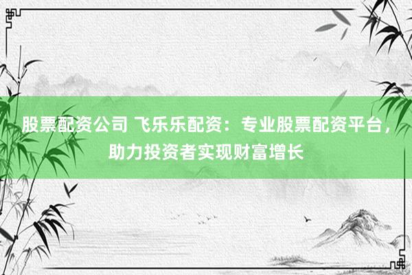 股票配资公司 飞乐乐配资：专业股票配资平台，助力投资者实现财富增长