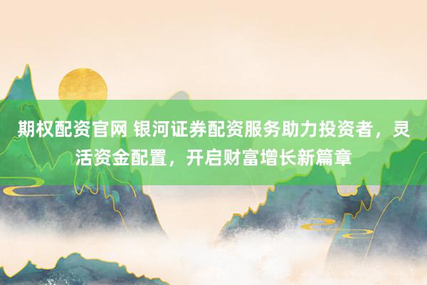 期权配资官网 银河证券配资服务助力投资者，灵活资金配置，开启财富增长新篇章