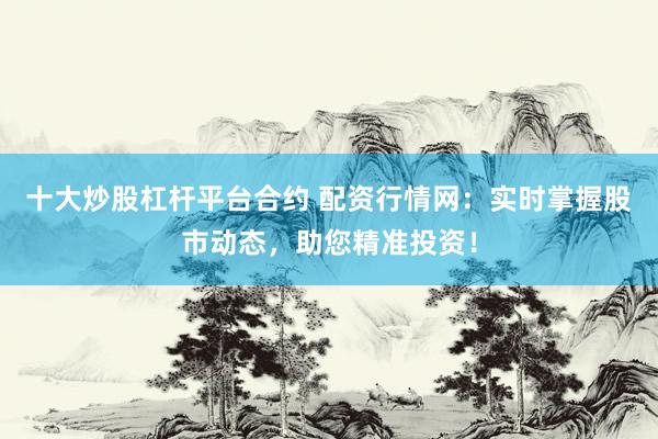 十大炒股杠杆平台合约 配资行情网：实时掌握股市动态，助您精准投资！