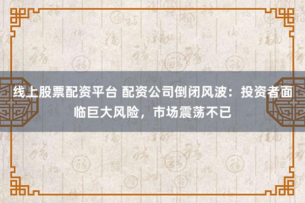线上股票配资平台 配资公司倒闭风波：投资者面临巨大风险，市场震荡不已
