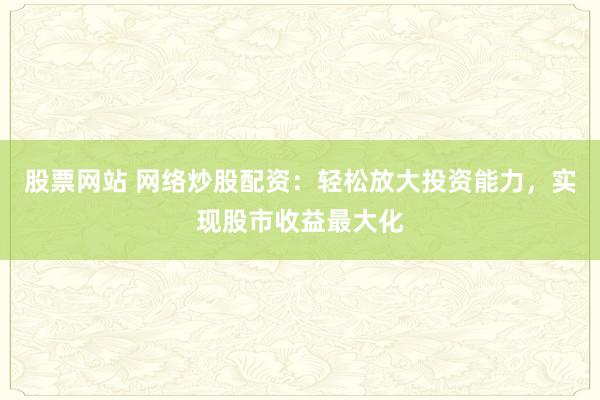 股票网站 网络炒股配资：轻松放大投资能力，实现股市收益最大化