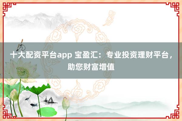 十大配资平台app 宝盈汇：专业投资理财平台，助您财富增值