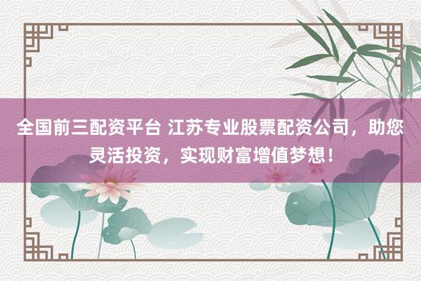 全国前三配资平台 江苏专业股票配资公司，助您灵活投资，实现财富增值梦想！
